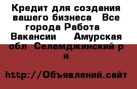 Кредит для создания вашего бизнеса - Все города Работа » Вакансии   . Амурская обл.,Селемджинский р-н